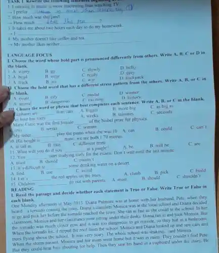 14. Let's __
the red apples on the trees.
15. Children __ go out with parents.
TASK 1. Rewrite the following sentences beg lunng .
1. Listening to music is more interesting than watching TV.
__ music than the or
2. How much was this pen?
- How much __
3. It takes me about two hours each day to do my homework.
-1 __
4. My mother doesn't like coffee and tea.
- My mother likes neither.
__
1. Choose the word whose bold part is pronounced differently from others. Write A.B. Cor D in
the blank.
1. A. worry
B. go
C. slowly
D. hello
D. easy
2.A. head
B. wear
C. ready
D. backpack
LANGUAGE FOCUS
3. A track
B. act
C. war
11. Choose the bold word that has a different stress pattern from the others. Write A, B, or C in
the blank.
C. medal
D. winner
4. A. event
B.city
B. dangerous
C. exciting
D. history
III. Choose the word or phrase that best completes each sentence.Write A, B, or C in the blank.
Plephants are
5. A. animal
C. as big as
A. bigger
B. more big
__ than cats.
A. weeks
B. minutes
C. seconds
A. artis
B. writer
C. winner
9. My sister __
play the piano when she was 10. A can
B. could
C. can't
An hour has sixty __
8. Marie Curie was the first female __
of the Nobel prize for physics.
10. His height is __
mine; we are both 1.70 metres.
A. as tall as
C. different from
11. What will you do if you __ in a jungle?
A. be
B. will be
C. are
12. You __
start studying early for the exams. Don't wait until the last minute.
B. should
C. mustn't
A. must
13. It's difficult to __
some drinking water on a desert
B. use
A. find
C. avoid
A. climb
I. Read the passage and decide whether each statement is True or False. Write True or False in
each blank.
One Monday afternoon in May 2013, Diana Palmore was at home with her husband, Pete, when they
heard a tomado coming the town. Diana's daughter Monica was at the local school and Diana decided
to go and pick her before the tornado reached the town. She ran as fast as she could to the school.In her
classroom, Monica and her classmates were sitting under their desks. Diana ran in and took Monica. But
the tomado was much closer now and it was too dangerous to go outside, so they hid in a bathroom.
When the tomado hit.it ripped the roof from the school. Monica and Diana looked up and saw cars and
trees flying above the school. "It was very scary. The whole school was shaking," said Monica.
When the storm passed.Monica and her mum went home but it was in ruins.They couldn't find Pete.
But they could hear him shouting for help.Then they saw his hand in a cupboard under the stairs. He
READING
A. must
B. should
B. pick
C. build
C. shouldn't
