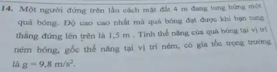 14. Một người đứng trên lầu cách mặt đất 4 m đang tung hứng một
quả bóng. Độ cao cao nhất mà quả bóng đạt được khi bạn tung
thẳng đứng lên trên là 1,5 m . Tính thế nǎng của quả bóng tại vị trí
ném bóng, gốc thế nǎng tại vị trí ném, có gia tốc trọng trường
là g=9,8m/s^2