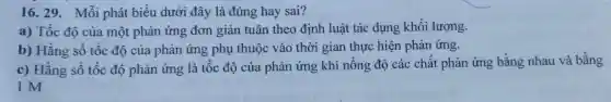 16. 29. Mỗi phát biểu dưới đây là đúng hay sai?
a) Tốc độ của một phản ứng đơn giản tuân theo định luật tác dụng khối lượng.
b) Hằng số tốc độ của phản ứng phụ thuộc vào thời gian thực hiện phản ứng.
c) Hằng số tốc độ phản ứng là tốc độ của phản ứng khi nồng độ các chất phản ứng bằng nhau và bằng
1 M