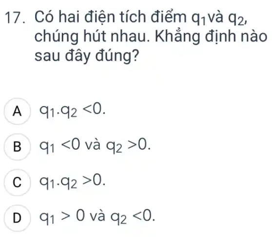 17. Có hai điện tích điểm q_(1) và q_(2)
chúng hút nhau. Khẳng định nào
sau đây đúng?
A q_(1)cdot q_(2)lt 0 H
B q_(1)lt 0 và q_(2)gt 0 D
q_(1)cdot q_(2)gt 0 v
D q_(1)gt 0 và q_(2)lt 0 D