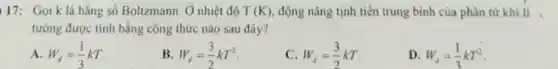 17: Gọi k là hằng số Boltzmann. Ở nhiệt độ T(K) động nǎng tịnh tiến trung bình của phân từ khí lí ,
tưởng được tính bằng công thức nào sau đây?
A. W_(d)=(1)/(3)kT
B. W_(d)=(3)/(2)kT^2
C. W_(d)=(3)/(2)kT
D. W_(d)=(1)/(3)kT^2