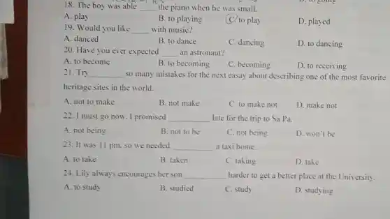 18. The boy was able __ the piano when he was small.
D. to going
A. play
B. to playing
C. to play
D. played
19. Would you like __ with music?
A. danced
B. to dance
C. dancing
D. to dancing
20. Have you ever expected __ an astronaut?
A. to become
B. to becoming
C. becoming
D. to receiving
21. Try __ so many mistakes for the next easay about describing one of the most favorite
heritage sites in the world.
A. not to make
B. not make
C. to make not
D. make not
22. I must go now . I promised __ late for the trip to Sa Pa.
A. not being
B. not to be
C. not being
D. won't be
23. It was 11 pm. so we needed __ a taxi home.
A. to take
B. taken
C. taking
D. take
24. Lily always encourages her son __ harder to get a better place at the University.
A. to study
B. studied
C. study
D. studying