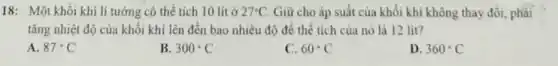18: Một khối khí lí tưởng có thể tích 10 lít ở 27^circ C Giữ cho áp suất của khối khí không thay đổi, phài
tǎng nhiệt độ của khối khí lên đến bao nhiêu độ để thể tích của nó là 12 lit?
A. 87^circ C
B 300^circ C
C. 60^circ C
D. 360^circ C