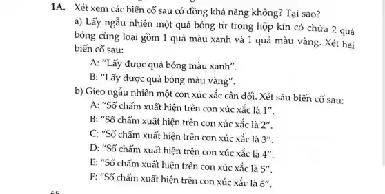 1A. Xét xem các biến cố sau có đồng khả nǎng không? Tại sao?
a) Lấy ngẫu nhiên một quả bóng từ trong hộp kín có chứa 2 quả
bóng cùng loại gồm 1 quả màu xanh và 1 quả màu vàng. Xét hai
biến cố sau:
A: "Lấy được quả bóng màu xanh".
B: "Lấy được quả bóng màu vàng".
b) Gieo ngẫu nhiên một con xúc xắc cân đối. Xét sáu biến cố sau:
A: "Số chấm xuất hiện trên con xúc xắc là 1''
B: "Số chấm xuất hiện trên con xúc xắc là 2''
C: "Số chấm xuất hiện trên con xúc xắc là
3''
D: "Số chấm xuất hiện trên con xúc xắc là
4''
E: "Số chấm xuất hiện trên con xúc xắc là
5''
F: "Số chấm xuất hiện trên con xúc xắc là
6''