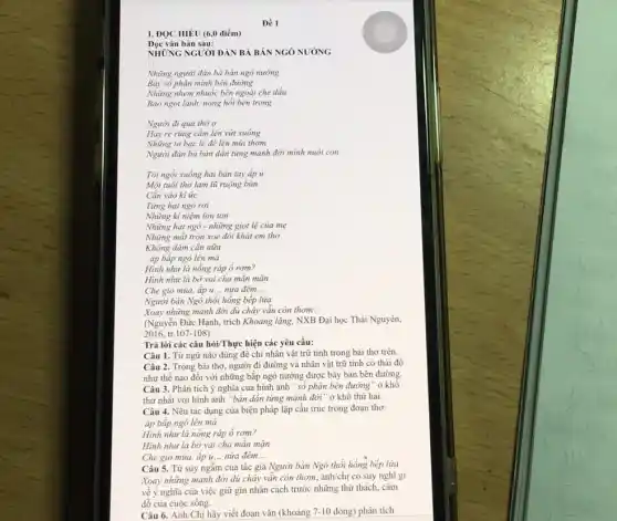 Đề 1
I. ĐỌC HIÉU (6,0 điểm)
Đọc vǎn bản sau:
NHÙNG NGUỜI ĐÀN BÀ BÁN NGÔ NƯỚNG
Những người đàn bà bán ngô nướng
Bày số phận mình bên đường
Những nhem nhuốc bên ngoài che dấu
Bao ngọt lành, nóng hồi bên trong
Người đi qua thờ o
Hay rẻ rúng cầm lên vứt xuống
Che gió mùa, áp u... __ nửa đêm
__
Người bán Ngô thổi hồng bếp lửa
square 
Xoay những mảnh đời dù cháy vẫn còn thom
(Nguyễn Đức Hạnh, trích Khoảng lặng, NXB Đại học Thái Nguyên,
2016.tr. 107-108)
Trả lời các câu hỏi/Thực hiện các yêu cầu:
Câu 1. Từ ngữ nào dùng đê chỉ nhân vật trữ tình trong bài thơ trên.
Câu 2. Trong bài thơ, người đi đường và nhân vật trữ tình có thái độ
như thế nào đối với những bắp ngô nướng được bày bán bên đường.
Câu 3. Phân tích ý nghĩa của hình ảnh "số phận bên đường " ở khô
thứ nhất với hình ảnh "bán dần từng mảnh đời " ở khổ thứ hai.
Câu 4. Nêu tác dụng của biện pháp lặp cấu trúc trong đoạn thơ:
áp bắp ngô lên má
Hình như là nông ráp ô rơm?
Hình như là bờ vai cha mãn mặn
Che gió mùa, áp u. __ nửa đêm __
Câu 5. Từ suy ngẫm của tác giả Người bán Ngô thổi hồng bếp lửa -
Xoay những mảnh đời dù cháy vẫn còn thơm, anh/chị có suy nghĩ gì
về ý nghĩa của việc giữ gìn nhân cách trước những thừ thách, cám
dỗ của cuộc sống.
Câu 6. Anh/Chị hãy viết đoạn vǎn (khoảng 7-10 dòng) phân tích