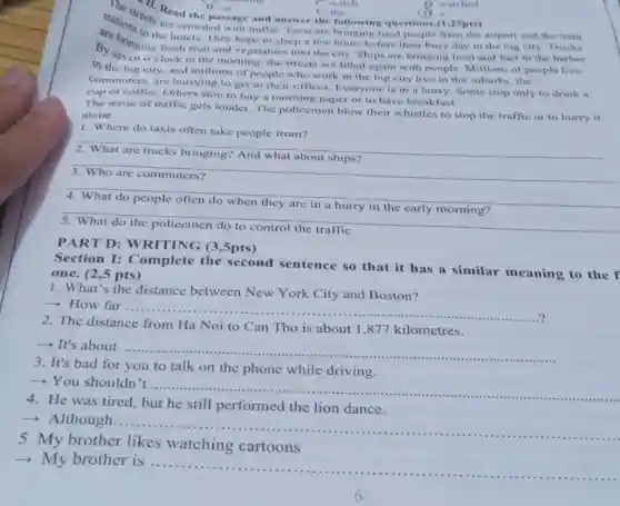 (1)
Stations are are the pa with traffiC. Taxis are bringing tired people from the airport and the train
the hotels. They hope to sleep a few hours before their busy day in the big city
B. Oringing fresh fruit and vegetables into the city. Ships are bringing food and fuel to
in the big city, and millions of people who work in the big city live in the suburbs, the
commuters, are hurrying to get to their offices. Everyone is in a hurry. Some stop only to drink a
cup of coffee. Others stop to buy a morning paper or to have breakfast.
The noise of traffic gets louder. The policemen blow their whistles to stop the traffic or to hurry it
alone.
1. Where do taxis often take people from?
__
__
breakfast
__
__
treat. Read the pass.and answer the following questions.(1,25pts)
B. an C the
C. watch
C. the
D watched
PART D: WRITING (3 ,5pts)
Section I:Complete the second sentence so that it has a similar meaning to the f
one. (2,5 pts)
1. What's the distance between New York City and Boston?
- How far...
__
......................................................................?
2. The distance
Ha Noi to Can Tho is about 1 ,877 kilometres
­­­­→ It's about
__
Kon the phone-while driving, computer
3. It's bad for you to talk on the phone while driving.
You shouldn't
__
4. He was tired but he still performed the lion dance.
+ Although.
__
5 My brother likes watching cartoons
My brother is ....
__