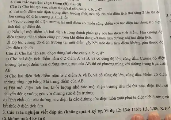 2. Câu trắc nghiệm chọn Đúng (D) , Sai (S)
Câu 1: Cho bài tập sau, chọn dacute (u)ng/sai cho các ý a b,c,d?
a) Tại một điểm xác định trong điện trường tĩnh, nếu độ lớn của điện tích thử tǎng 2 lần thì đó
lớn cường độ điện trường giảm 2 lần.
b) Vecto cường độ điện trường tại mỗi điểm có chiều cùng chiều với lực điện tác dụng lên điện
tích thử tại điểm đó.
c) Nếu tại một điểm có hai điện trường thành phần gây bởi hai điện tích điểm. Hai cường độ
điện trường thành phần cùng phương khi điểm đang xét nằm trên đường nối hai điện tích.
d) Độ lớn cường độ điện trường tại một điểm gây bởi một điện tích điểm không phụ thuộc độ
lớn điện tích đó.
Câu 2: Cho bài tập sau, chọn đúng/sai cho các ý a b,c,d?
a) Cho hai điện tích điểm nằm ở 2 điểm A và B, và có cùng độ lớn, cùng dấu . Cường độ điện
trường tại một điểm trên đường trung trực của AB thì có phương trùng với đường trung trực của
AB.
b) Cho hai điện tích điểm nằm ở 2 điểm A và B, và có cùng độ lớn, cùng dấu . Điểm có điện
trường tổng hợp bằng 0 là trung điểm của AB.
c) Đặt một điện tích âm, khối lượng nhỏ vào một điện trường đều rồi thả nhẹ, điện tích sẽ
chuyển động vuông góc với đường sức điện trường.
d) Tính chất của các đường sức điện là các đường sức điện luôn xuất phát từ điện tích dương và
kết thúc ở điện tích âm.
3. Câu trắc nghiệm viết đáp án (không quá 4 ký tự,Ví dụ 12; 134;1457; 1,2; 1,35;
X.10^a
(X không quá 4 ký tư))