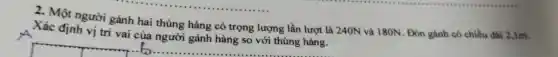 2. Một người gánh hai thùng hàng có trọng lượng lần lượt là 240N và 180N . Đòn gánh có chiều dài 2,1m.
Xác định vị trí vai
__