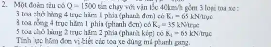 2. Một đoàn tàu có Q=1500 tấn chạy với vận tốc 40km/h gồm 3 loại toa xe :
3 toa chở hàng 4 trục hǎm 1 phía (phanh đơn) có K_(1)=65kN/truc
8 toa rỗng 4 trục hãm 1 phía (phanh đơn) có K_(2)=35kN/truc
5 toa chở hàng 2 trục hãm 2 phía (phanh kép) có K_(3)=65kN/truc
Tính lực hãm đơn vị biết các toa xe dùng má phanh gang.