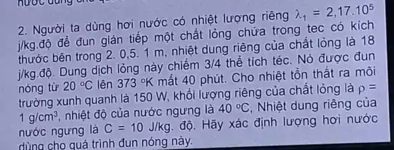 2. Người ta dùng hơi nước có nhiệt lượng riêng
lambda _(1)=2,17cdot 10^5
j/kg
độ để đun gián tiếp một chất lỏng chứa trong tec có kích
thước bên trong 2.0,5 .1 m nhiệt dung riêng của chất lỏng là 18
j/kg
độ. Dung dịch lỏng này chiếm
3/4 thể tích téc. Nó được đun
nóng từ 20^circ C lên 373^circ K
mất 40 phút . Cho nhiệt tồn thất ra môi
trường xunh quanh là 150 W, khối lượng riêng của chất lỏng là
rho =
1g/cm^3
nhiệt độ của nước ngưng là
40^circ C Nhiệt dung riêng của
nước ngưng là C=10J/kg
độ. Hãy xác định lượng hơi nước
dùng cho quá trình đun nóng này.