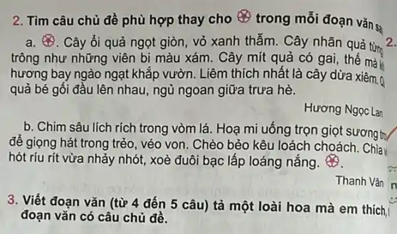 2. Tìm câu chủ đề phù hợp thay cho 8
trong mỗi đoạn vǎn sa
a. 8 . Cây ổi quả ngọt giòn, vỏ xanh thẫm Cây nhãn quả từn 2.
trông như những viên bi màu xám. Cây mít quả có gai,thê mà
hương bay ngào ngạt khắp vườn. Liêm thích nhất là cây dừa xiêm.Q
quả bé gối đầu lên nhau, ngủ ngoan giữa trưa hè.
Hương Ngọc Lan
b. Chim sâu lích rích trong vòm lá. Hoạ mi uống trọn giọt sương trụ
để giọng hát trong trẻo, véo von. Chèo bẻo kêu loách choách . Chia
hót ríu rít vừa nhảy nhót, xoè đuôi bạc lấp loáng nắng.
Thanh Vân
3. Viết đoạn vǎn (từ 4 đến 5 câu)tả một loài hoa mà em thích,
đoạn vǎn có câu chủ đề.