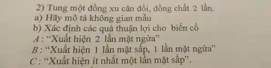 2) Tung một đồng xu cân đối.đồng chất 2 lần.
a) Hãy mô tả không gian mẫu
b) Xác định các quả thuận lợi cho biến cố
A : "Xuất hiện 2 lần mặt ngửa"
B : "Xuất hiện 1 lần mặt sấp,1 lần mặt ngửa"
C : "Xuất hiện ít nhất một lần mặt sấp".