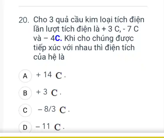 20. Cho 3 quả cầu kim loại tích điện
lần lượt tích điện là +3C,-7C
và -4C . Khi cho chúng được
tiếp xúc với nhau thì điện tích
của hệ là
A +14C
B +3C .
-8/3C
-11C D