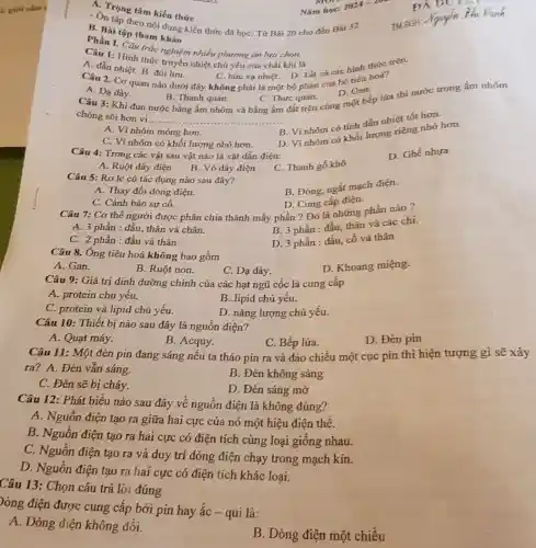 2024-2025
A. Trọng tâm kiến thức
Nǎm học:
- On tập theo no dung kiến thức đã học: Từ Bài 20 cho đến Bài 32
B. Bài tập tham
Phần I. Câu trắc nghiệm nhiều phương án lưa chon.
Câu 1: Hinh thức truyền nhiệt chủ yếu của chất khí là
C. bức xạ nhiệt.D. Tất cá các hinh thức trên.
A. dẫn nhiệt. B đối lưu.
Câu 2. Cơ quan nào dưới đây không phải là một bộ phận của hệ tiêu hoá?
D. Gan.
đất trên cùng một bếp lửa thi nước trong ấm nhôm
A. Dạ dày.
Câu 3: Khi đun nước bằng ấm nhôm và bằng ấm
B. Thanh quán.
C. Thực quản.
chóng sôi hơn vi.
__
B. Vi nhôm có tính dẫn nhiệt tốt hơn.
A. Vi nhôm mỏng hơn.
D. Vi nhôm có Khối lượng riêng nhỏ hơn.
C. Vì nhôm có khối lượng nhỏ hơn.
Câu 4: Trong các vật sau vật nào là vật dẫn điện:
D. Ghế nhưa
A. Ruột dây điện
B. Vỏ dây điện
C. Thanh gỗ khô
Câu 5: Rơ le có tác dụng nào sau đây?
B. Đóng, ngắt mạch điện.
A. Thay đổi dòng điện.
D. Cung cấp điện.
C. Cảnh báo sự cố.
Câu 7: Cơ thể người được phân chia thành mấy phần ?Đó là những phần nào?
A. 3 phần : đầu,thân và chân.
B. 3 phần : đầu thân và các chi.
C. 2 phần : đầu và thân
D. 3 phần : đầu cố và thân
Câu 8. Ông tiêu hoá không bao gồm
D. Khoang miệng.
A. Gan.
B. Ruột non.
C. Dạ dày.
Câu 9: Giá trị định dưỡng chính của các hạt ngũ cốc là cung cấp
A. protein chủ yếu.
B. lipid chủ yếu.
C. protein và lipid chủ yếu.
D. nǎng lượng chủ yếu.
Câu 10: Thiết bị nào sau đây là nguồn điện?
A. Quạt máy.
B. Acquy.
C. Bếp lửa.
D. Đèn pin
Câu 11: Một đèn pin đang sáng nếu ta tháo pin ra và đảo chiều một cục pin thì hiện tượng gì sẽ xảy
ra? A. Đèn vẫn sáng.
B. Đèn không sáng
C. Đèn sẽ bị cháy.
D. Đèn sáng mờ
Câu 12: Phát biểu nào sau đây về nguồn điện là không đúng?
A. Nguồn điện tạo ra giữa hai cực của nó một hiệu điện thế.
B. Nguồn điện tạo ra hai cực có điện tích cùng loại giống nhau.
C. Nguồn điện tạo ra và duy trì dòng điện chạy trong mạch kín.
D. Nguồn điện tạo ra hai cực có điện tích khác loại.
Câu 13: Chọn câu trả lời đúng
)òng điện được cung cấp bởi pin hay ắc - qui là:
A. Dòng điện không đổi.
B. Dòng điện một chiều