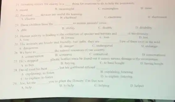21. Donating money for charity is a __ thing for everyone to do to help the community.
A. meant
B. meaningful
C. meaningless
D. mean
22. Personal __ devices are useful for learning.
C. electronic
D. electronical
A. electric
B. electrical
23. These children have the __ to imitate animals' voice.
C. disable
D. disability
A. able
B. ability
24. Human activity is leading to the extinction of species and habitats and __ of bio-diversity
D. lost
B. losing
C. loss
A. lose
25. The animals are lovely and friendly, but sadly, they are
__ Few of them exist in the wild
D. endanger
A. dangerous
B. danger
C. endangered
26. We have to __
the natural resources of our country.
A. conservation
B. conserve
C. conserved
D. conservational
27. He's stopped __ plastic bottles since he found out it causes serious damage to the environment.
D. having bought
A. to buy
B. buying
C. to have bought
28. David tried his best __ , but his girlfriend refused __
A. explaining; to listen
B. explaining; listening
C. to explain; to listen
D. to explain; listening
29. Joe, let me __ you to plant the flowers! I'm free now.
C. helping
D. helped
A. help
B. to help