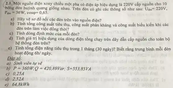 /2.1.)Một nguồn điện xoay chiều một pha có điện áp hiệu dụng là 220V cấp nguồn cho 10
bóng đèn huỳnh quang giống nhau. Trên đèn có ghi các thông số như sau: U_(dm)=220V
P_(dm)=36W,cosvarphi =0,65
a) Hãy vẽ sơ đồ nối các đèn trên vào nguồn điện?
b) Tính tổng công suất tiêu thụ, công suất phản kháng và công suất biểu kiến khi các
đèn trên làm việc đông thời?
c) Tính dòng định mức của mỗi đèn?
d) Tính giá trị hiệu dụng của dòng điện tổng chạy trên dây dẫn cấp nguồn cho toàn bộ
hệ thông đèn trên?
e) Tính tổng điện nǎng tiêu thụ trong 1 tháng (30 ngày)? Biết rằng trung bình mỗi đèn
hoạt động 6h/nggrave (a)y
Đáp sô:
a) Sinh viên tự vẽ
P=360W;Q=420,89Var;S=553,85VA
c) 0,25A
nic d) 2,52A
e) 64,8kWh