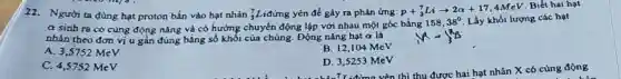 22. Người ta dùng hạt proton bắn vào hạt nhàn (}_{3)^7L , iđứng yên để gây ra phản ứng: p+_(3)^7Liarrow 2alpha +17,4MeV
lượng các hạt
a sinh ra có cùng động nǎng và có hướng chuyển động lập với nhau một góc bằng
158,38^circ  Lấy khối lượng các hạt
nhân theo đơn vị u gần đúng bằng số khối của chúng . Động nǎng hạt a là
A. 3,5752 MeV
B. 12,104 MeV
C. 4,5752 MeV
D. 3,5253 MeV