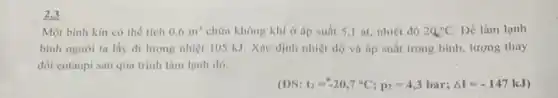 2.3
Một bình kín có thể tích 0,6m^3 chứa không khí ở áp suất 5,1 at nhiệt độ 2Q_(1)^circ C Để làm lạnh
bình người ta lấy đi lượng nhiệt 105 kJ. Xác định nhiệt độ và áp suất trong bình, lượng thay
đổi entanpi sau qúa trình làm lạnh đó.
(DS: t_(2)=-20,7^circ C;p_(2)=4,3bar;Delta I=-147kJ)