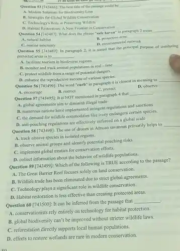 25 de luyen thi
Question 53 [743486]: The best title of the passage could be __
A. Modern Solutions for Biodiversity Loss
B. Strategies for Global Wildlife Conservation
C. Technology's Role in Preserving Wildlife
D. Habitat Restoration: A New Frontier in Conservation
Question 54 [743487]: What does the phrase "safe haven" in paragraph 2 mean
__
B. protective zone
A. natural habitat
D. environmental network
C. marine sanctuary
Question 55 [743489]: In paragraph 2, it is stated that the principal purpose of instituting
protected areas is to __
A. facilitate tourism in biodiverse regions
B. monitor and track animal populations in real - time
C. protect wildlife from a range of potential dangers.
D. enhance the reproductive success of various species.
Question 56 [743490]: The word "curb" in paragraph 4 is closest in meaning to
__
A. encourage
B. restrict
C. protect
D. observe
.
Question 57 [743495]: It is NOT mentioned in paragraph 4 that
__
A. global agreements aim to diminish illegal trade
B. numerous nations have implemented stringent regulations and sanctions
C. the demand for wildlife commodities like ivory endangers certain species.
D. anti-poaching regulations are effectively enforced on a global scale
Question 58 [743498]: The use of drones in African savannas primarily helps to
__
A. track elusive species in isolated regions.
B. observe animal groups and identify potential poaching risks
C. implement global treaties for conservation efforts.
D. collect information about the behavior of wildlife populations.
Question 59 [743499]: Which of the following is TRUE according to the passage?
A. The Great Barrier Reef focuses solely on land conservation.
B. Wildlife trade has been eliminated due to strict global agreements.
C. Technology plays a significant role in wildlife conservation.
D. Habitat restoration is less effective than creating protected areas.
Question 60 [743500]: It can be inferred from the passage that
__
A. conservationists rely entirely on technology for habitat protection.
B. global biodiversity can't be improved without stricter wildlife laws.
C. reforestation directly supports local human populations.
D. efforts to restore wetlands are rare in modern conservation.
on