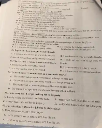 27. Ted was worried because __
A. he received a letter	the police station yesterday C. the police would
catch him D. he didn't know why the police wanted him
28. The police who talked to Ted was
__
A. pleasant
B. worried
C. surprised
D. small
29. Why was Ted very surprised when he heard the
news? A. Because his bicycle was stolen 20 years ago.
e. Because his bicycle was found when he was a boy of fifteen.
C. Because he thought he would never find the bicycle.
b. Because the bicycle was sent to him by train.
30. Which of the following statements is NOT I
A. The police asked Ted to go to their station.
B. The policeman told Ted the good news 5 days ago.
C. Ted is no longer anxious now.
dispecials who (A)exercise frequently)(B) have greater physical endurance than (C) those who
D.Ted is 35 years old now.
doesn't (D)
__
32.They suggested (A)ban
sale of (C)alcohol at (D) football in
__
33. According to (A)the sign on(B)the restaurant door all (C)dinners are requiring (D) to wear
shirts and shoes.
34.Although (A)his leg was broken however(B)he managed-to get (C)out of the (D) car.
35. It is 9p m now. The children should go to bed.
A. It is time the children to go to bed.
C. It is time for the children to going to bed.
B. It is time for the children to go to bed.
D. It is time for the children go to bed.
26. I spent one hour going to work by bicycle.
A. It took me one hour to go to work by bicycle.
C. It took me one hour going to work by bicycle.
B. It took I one hour to go to work by bicycle.
37. The last time it rained was two months ago.
bicycle.
A. It is two months since it has rained
D. It took my one hour to go work by
C. It is two months since it last rained.
B. It is two months since last it rained.
D. It is two months since it was last rained.
38. He tried hard.He couldn't set up a new world recond.
A. He couldn't set up a new world record although he tried hard
B. He couldn't set up a new world record even though trying hard
C. He couldn't set up a new world record because he tried hard.
D. He couldn't set up a new world record because of he tried hard.
39. I was sorry that I forgot inviting her to the party.
A. I really wish I had invited her to the party.
B. I really wish had I invited her to the party.
C. I really wish I invited her to the party.
D. I really wish I have invited her to the party.
40. I'm afraid he will lose his job due to his laziness.
A. If he works harder.he'll lose his job.
B. If he doesn't works harder, he'll lose his job.
C. Unless he doesn't work harder, he'll lose his job.