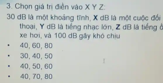 3. Chọn giá trị điền vào X Y Z:
30 dB là một khoảng tĩnh. X dB là một cuộc đối
thoai, Y dB là tiếng nhac lớn.Z dB là tiếng ổ
xe hơi. và 100 dB gây khó chiu
40,60,80
30,40,50
40,50,60
40,70,80