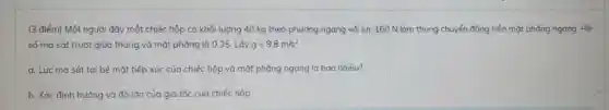 (3 điểm) Một người đẩy một chiếc hộp có khối lượng 40 kg theo phương ngang với lực 160 N làm thùng chuyển động trên mặt phẳng ngang Hệ
số ma sát trượt giữa thùng và mặt phẳng là 0,35. Lấy g=9,8m/s^2
a. Lực ma sát tại bể mặt tiếp xúc của chiếc hộp và mặt phẳng ngang là bao nhiêu?
b. Xác định hướng và đô lớn của gia tốc của chiếc hộp