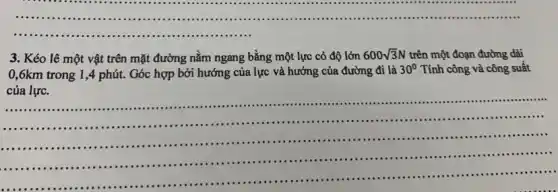 __ ...........................................................................................
3. Kéo lê một vật trên mặt đường nằm ngang bằng một lực có độ lớn
600sqrt (3)N trên một đoạn đường dài
0,6km trong 1 ,4 phút. Góc hợp bởi hướng của lực và hướng của đường đi là
30^circ  Tính công và công suất
của lực.
của lực................
....................................................................................................
-.....................................................................................................
......................................................................................................
__
................................................. ......................................................................