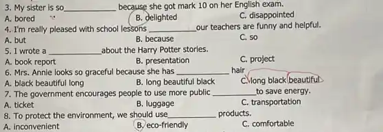 3. My sister is so __ because she got mark 10 on her English exam.
C. disappointed
A. bored
B. delighted
4. I'm really pleased with school lessons __ our teachers are funny and helpful.
A. but
B. because
C. so
5. I wrote a __ about the Harry Potter stories.
A. book report
B. presentation
C. project
6. Mrs. Annie looks so graceful because she has __ hair
C.Mong black (beautiful)
A. black beautiful long
B. long beautiful black
7. The government encourages people to use more public __ to save energy.
A. ticket
B. luggage
C. transportation
8. To protect the environment, we should use __ products.
A. inconvenient
B. eco-friendly
C. comfortable