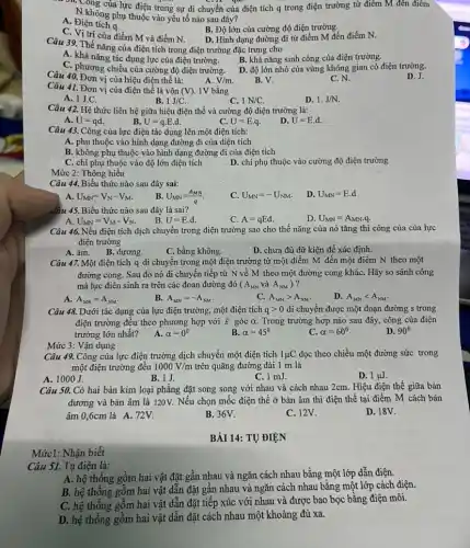 30. Công của lực điện trong sự di chuyển của điện tích q trong điện trường từ điêm M đến điêm
N không phụ thuộc vào yếu tố nào sau đây?
A. Điện tích a.
B. Độ lớn của cường độ điện trường.
trí của điểm M và điểm N.
D. Hình dạng đường đi từ điểm M đến điểm N.
Câu 39. Thế nǎng của điện tích trong điện trường đặc trưng cho
A. khả nǎng tác dụng lực của điện trường.
B. khả nǎng sinh công của điện trường.
C. phương chiều của cường độ điện trường.
D. độ lớn nhỏ của vùng không gian có điện trường.
Câu 40. Đơn vị của hiệu điện thế là:
A. V/m
B. V.
C. N.
Câu 41. Đơn vị của điện thế là vôn (V) 1V bằng
A. 1J.C.
B. 1J/C
C. 1N/C.
D. 1.J/N.
Câu 42. Hệ thức liên hệ giữa hiệu điện thế và cường độ điện trường là:
A. U=qd
B. U=qcdot Ecdot d
C. U=E.q.
U=E.d.
Câu 43. Công của lực điện tác dụng lên một điện tích:
A. phụ thuộc vào hình dạng đường đi của diện tích
B. không phụ thuộc vào hình dạng đường đi của điện tích
C. chi phụ thuộc vào độ lớn điện tích
D. chi phụ thuộc vào cường độ điện trường
Mức 2: Thông hiểu
Câu 44. Biểu thức nào sau đây sai:
A. U_(MN)=V_(N)-V_(M)
U_(MN)=(A_(MN))/(q)
C. U_(MN)=-U_(NM).
D. U_(MN)=E.d
ẩầu 45. Biểu thức nào sau đây là sai?
U_(MN)=V_(M)-V_(N)
B. U=E.d.
D. U_(MN)=A_(MN)q.
C. A=qEd.
Câu 46. Nếu điện tích dịch chuyển trong điện trường sao cho thế nǎng của nó tǎng thì công của của lực
điện trường
A. âm.
B. dương.
C. bằng không.
D. chưa đủ dữ kiện để xác định.
Câu 47. Một điện tích q di chuyển trong một điện trường từ một điểm M đến một điểm N theo một
đường cong. Sau đó nó di chuyến tiếp từ N về M theo một đường cong kháC. Hãy so sánh công
mà lực điên sinh ra trên các đoạn đường đó (A_(MN) và A_(NM) ?
A. A_(MN)=A_(NM)
B. A_(MN)=-A_(NM)
C. A_(MN)gt A_(NM)
D. A_(MN)lt A_(NM).
Câu 48. Dưới tác dụng của lực điện trường, một điện tích qgt 0 di chuyển được một đoạn đường s trong
điện trường đều theo phương hợp với overrightarrow (E) góc alpha  Trong trường hợp nào sau đây, công của điện
trường lớn nhất?
D. 90^circ 
A. alpha =0^0
alpha =45^circ 
C. alpha =60^circ 
Câu 49. Công của lực điện trường dịch chuyển một điện tích 1mu C dọc theo chiều một đường sức trong
một điện trường đều 1000V/m trên quãng đường dài 1 m là
A. 1000J.
B. 1J
C. 1 mJ.
D. 1mu J.
Mức 3: Vận dụng
Câu 50. Có hai bản kim loại phẳng đặt song song với nhau và cách nhau 2cm. Hiệu điện thế giữa bản
dương và bản âm là 120V. Nếu chọn mốc điện thế ở bản âm thì điện thế tại điểm M cách bản
âm 0,6cm là A 72V.
D. 18V.
B. 36V.
C. 12V.
BÀI 14: TỰ ĐIỆN
Câu 51. Tụ điện là:
A. hệ thống gồm hai vật đặt gần nhau và ngǎn cách nhau bằng một lớp dẫn điện.
B. hệ thống gồm hai vật dẫn đặt gân nhau và ngǎn cách nhau bằng một lớp cách điện.
C. hệ thống gồm hai vật dẫn đặt tiếp xúc với nhau và được bao bọc bằng điện môi.
D. hệ thống gồm hai vật dẫn đặt cách nhau một khoảng đủ xa.