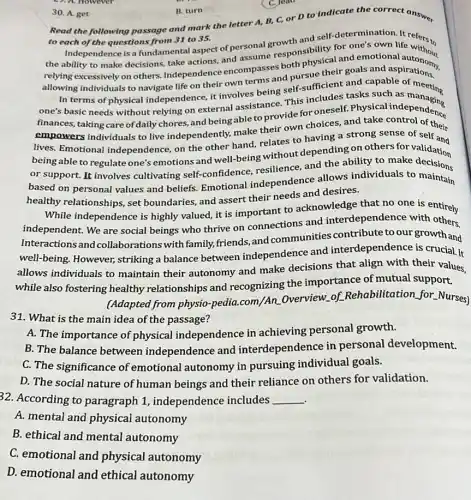30. A. get
B. turn
Read the following passage and mark the letter A, B, C, or D to indicate the correct answer
to each of the questions from 31 to 35.
Independence is a fundamental aspect of personal growth and self
for one's own life refers to
the ability to make decisions, take actions, and assume responsibility for emotional
allowing individuals to navigate life on their own terms and th physical goals and aspirations.
and capable
In terms of physical independence, it involves being self-sufficient asks suble of meeting
finances, taking care of daily chores, and being able to provide for oneself.Physical
empowers individuals to live independently, make their own choices, and sick independence
lives. Emotional independence, on the other hand, relates to having a strong sense of
being able to regulate one's emotions and well-being without depending on others for
being or support. It involves cultivating self-confidence resilience, and the ability hers for validation
based on personal values and beliefs. Emotional independence allows individuals to maintain
healthy relationships, set boundaries, and assert their needs and desires.
While independence is highly valued, it is important to acknowledge that no one is ontirely
independent. We are social beings who thrive on connections and interdepend lence wis entirely
Interactions and collaborations with family.friends, and communities contribute to our growth and
well-being. However,striking a balance between independence and interdependence is crucial.It
allows individuals to maintain their autonomy and make decisions that align with their values,
while also fostering healthy relationships and recognizing the importance of mutual support.
(Adapted from physio -pedia.com/An Overview.of Rehabilitation for Nurses)
31. What is the main idea of the passage?
A. The importance of physical independence in achieving personal growth.
B. The balance between independence and interdependence in personal development.
C. The significance of emotional autonomy in pursuing individual goals.
D. The social nature of human beings and their reliance on others for validation.
32. According to paragraph 1 independence includes __
A. mental and physical autonomy
B. ethical and mental autonomy
43. A. However
C. Jeat
C. emotional and physical autonomy
D. emotional and ethical autonomy