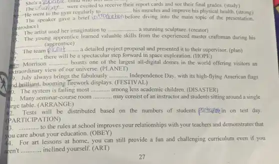 30. She's a sacisle , child who will tam
The __ were excited to receive their r report cards and see their final grades. (study)
....... his muscles and improve his physical health (strong)
1. The went to the gym regularly to ... __
He went to the gym regularly
__ ) before diving into the main topic of the presentation.
(introduce)
artist used her imagination to.... - a stunning sculpture. (creator) __
The young apprentice learned valuable skills from the experienced master craftsman during his
__ ...... (apprentice)
.......a detailed project proposal and presented it to their supervisor. (plan)
36. The team
__
30. ............, there will be a spectacular step forward in space exploration. (HOPE) __
Morrison __ boasts one of the largest all-digital domes in the world offering visitors an
ektraordinary view of our universe. (PLANET)
July always brings the fabulously __ Independence Day, with its high-flying American flags
and brilliant, booming Tirework displays. (FESTIV AL)
40. The system is failing most __ among less academic children. (DISASTER)
141. Many seminar-course room
__ may consist of an instructor and students sitting around a single
large table. (AR RANGE)
Tests will be distributed based on the numbers of students participatein on test day.
(PARTICIPATION)
__ to the rules at school improves your relationships with your teachers and demonstrates that
you care about your education. (OBEY)
4. For art lessons at home, you can still provide a fun and challenging curriculum even if you
aren't __ inclined yourself. (ART)