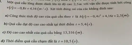 3.
Một quả cầu lông được đánh lên từ độ cao 2,5 m với vận tốc được tính bởi công
warn out
v(t)=-0,8t+4,16(m/s) . Xét tính đúng sai của các khẳng đính sau:
a) Công thức tính độ cao của quả cầu theo t là h(t)=-0,4t^2+4,16t+2,5(m) -
b) Quả cầu đạt độ cao cao nhất tại thời điểm t=5,4(s)
c) Độ cao cao nhất của quả cầu bằng 13,316(m)
d) Thời điểm quả cầu chạm đất là t=10,5(s)