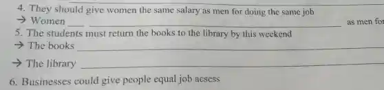 4. They should give women the same salary as men for doing the same job
> Women __ as men for
5. The students must return the books to the library by this weekend
­­­­→The books
__
­­­­→The library __
6. Businesses could give people equal job acsess