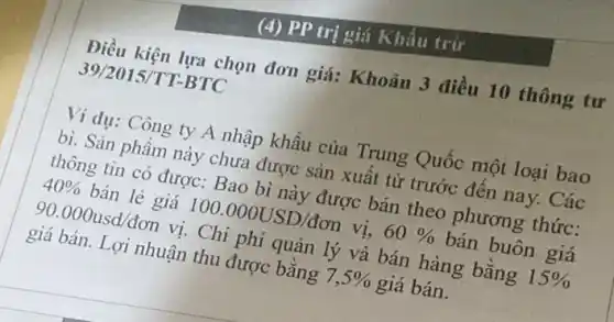 (4) PP trị giá Khấu trừ
Điều kiện lựa chọn đơn giá: Khoản 3 điều 10 thông tư
39/2015/TT BTC
Ví dụ: Công ty A nhập khẩu của Trung Quốc một loại bao
bì. Sản phẩm này chưa được sản xuất từ trước đến nay.Các
thông tin có được:Bao bì này được bán theo phương thức:
40%  bán lẻ giá 100.000USD/don vị, 60%  bán buôn giá
90.000usd/don vị. Chi phí quản lý và bán hàng bằng 15% 
giá bán. Lợi nhuận thu được bằng 7,5%  giá bán.