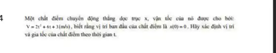 4
Một chất điểm chuyển động thẳng dọc trục x, vận tốc của nó được cho bởi:
V=2t^2+6t+3(m/s) , biết rằng vị trí ban đầu của chất điểm là x(0)=0 . Hãy xác định vị trí
và gia tốc của chất điểm theo thời gian t.