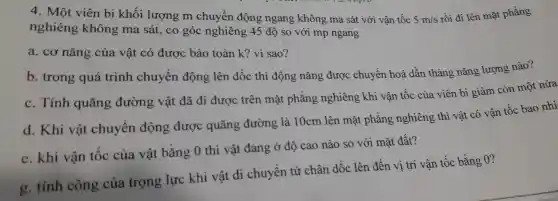 4.Một viên bi khối lượng m chuyển độ ng ngang kh one ma sát với vân tốc 5m/s
rồi đi lên mặt phẳng
ngh iêng khôi ng ma sát, co góc nghiêng 45 độ so với mp ngang
a . cơ nǎng của vật có được bảo toàn k?vì sao?
b trong quá trình chuyển n động lên dốc thì độ ng nǎn g được chuyển hoá dần thàng nǎn g lượ ng nào?
c. Tính quãng đường vật đã i đi được trên mặt phẳ áng ng hiêng kh i vậr tốc của viên b i giảm . còn một nửa
d . Khi vật chuyển động được quãng : đường là 10cm lên mặt phẳng nghiêng thì vậ t có vận tố c bao nhi
e. khi vận tốc của vật bằng 0 thì vật đang ở độ ca nào so với mặt đất?
g. tính công của trọng lực khi vật di chuyển từ chân dốc lên đến vị trí vận tốc bằng 0?