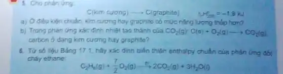 5. Cho phản ứng.
C(kim cương) - C(graphite)
Delta _(r)H_(298)=-1,9kJ
chuẩn, kim cương hay graphite có mức nǎng lượng thấp hơn?
b) Trong phàn ứng xác định nhiệt tạo thành của CO_(2)(g):C(s)+O_(2)(g)arrow CO_(2)(g)
carbon ở dang kim cuong hay graphite?
6. Tứ số liệu Bảng 17.1, hây xác định biến thiên enthalpy chuẩn của phản Gng đốt
cháy ethane:
C_(2)H_(6)(g)+(7)/(2)O_(2)(g)xrightarrow (rightarrow )2CO_(2)(g)+3H_(2)O(l)