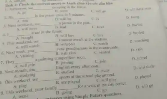 5. A. tempus
1. Tomorrow, we __ _camping in the forest.
A. go
B. went
D. will have seen
Task 2: Circle the correct camping Gạch chân vào các dấu hiệu
2. He __ in the piano class in 5 minutes.
C. will go
A. was
B. will be
3. Next weekend.we __ a picnic in the park.
C. is
D. being
A. will have
B. had
4. I __ a car in the future.
C. have
D. having
A. bought
B. will buy
C. buy
5. This weekend,we __ a soccer match at the stadium.
D. buying
A. will watch
B. watched
C. watch
D. watching
6. Next week, you __ your grandparents in the countryside.
A. visiting
B. will visit
C.visited
D. visit
7. They __ a painting competition soon.
A. will join
B. joining
C. join
D. joined
8. Next month, she __ English every afternoon.
A. studying
B. studied
C
D. will study
b. This weekend,we __ sports at the school playground.
A play
B. are played
C. will play
D. played
10. This weekend.your family __ for a walk in the city center.
A. went
B. going
C. go
D. will go
tonces using Simple Future questions.