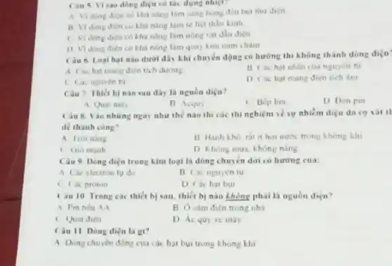 Can 5 V sao dòng diện có tác dụng nhiệt?
A Vidong dicn có khả nǎng làm sang bong den bul thu dien
B Vidong dien có khả nǎng làm tế liệt thân kinh
( Vidong diện có khả nǎng làm nóng vat dần điện
1) Vidong dien có khả nǎng làm quay kim nam cham
Cau 6. Loal hạt nào dưới đây khi chuyển động có hướng thì không thành dòng diện
A Cáchat mang dien tich durong
B Các hat nhân cua nguyen fu
C Cac nguyen tu
D Cachat mang dien tich âm
Câu 7. Thiết bị nào sau dây là nguồn diça?
A Quat may
B Acquy
C Bep lira
D Den pin
Câu 8.áo những ngày như thế nào thi các thi nghiệm về sự nhiếm điện do co xát th
de thành công?
A troining
B Hanh kho, rat it hơn nước trong không khi
C Gio manh
D Không mua, không nǎng
Câu 9 Dong diện trong kim loại là dòng chuyển dữ có hướng cua:
A. Các electron ty do
B Cac nguyen tu
C Cac proton
D Cac hat bui
Câu 10 Trong các thiết bị sau thiết bị nào không phải là nguồn diện?
A Pin tiéu AA
trong nhà
C Quat điện
D Ác quy xe máy
Câu 11. Dòng diện la gi?
A Dùng chuyên động của các hạt bụi trong khong khi