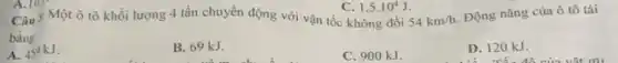 54km/h
Động nǎng của ô tô tải
bàng
A. 459kJ
B. 69 kJ.
C. 900 kJ.
D. 120 kJ.
1,5cdot 10^4J
Câu  Một ô tô khối lượng 4 tấn chuyển động với vận tốc không đổi