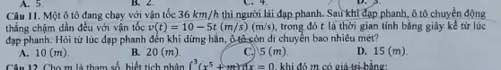 A. 5.
Câu 11. Một ô tô đang chạy với vận tốc 36km/h thì người lái đạp phanh. Sau khi đạp phanh ô tô chuyển động
thẳng chậm dần đều với vận tốc v(t)=10-5t(m/s)(m/s) trong đó t là thời gian tính bằng giây kể từ lúc
đạp phanh. Hỏi từ lúc đạp phanh đến khi dừng hǎn, ô đô-còn di chuyển bao nhiêu mét?
A. 10(m)
B. 20(m)
C.) 5(m)
D. 15(m)