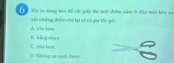 6 Khi ta dùng kéo để cắt giấy thì một điểm nằm ở đầu mũi kéo so
với những điểm còn lại sẽ có gia tốc góc
A. lớn hơn.
B. bằng nhau.
C. nhỏ hơn.
D. Không so sánh đượC.