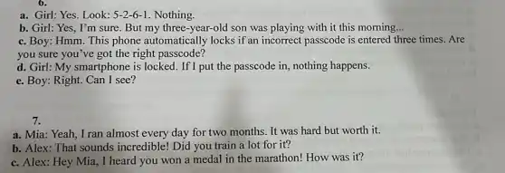 6.
a. Girl: Yes. Look: 5-2-6-1 Nothing.
b. Girl: Yes, I'm sure. But my three -year-old son was playing with it this morning __
c. Boy: Hmm. This phone automatically locks if an incorrect passcode is entered three times.Are
you sure you've got the right passcode?
d. Girl: My smartphone is locked.If I put the passcode in, nothing happens.
e. Boy: Right. Can I see?
7.
a. Mia: Yeah, I ran almost every day for two months. It was hard but worth it.
b. Alex: That sounds incredible! Did you train a lot for it?
c. Alex: Hey Mia , I heard you won a medal in the marathon! How was it?