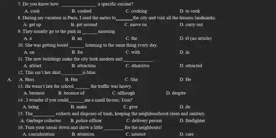 7. Do you know how __ a specific cuisine?
A. cook
B. cooked
C. cooking
D. to cook
8. During my vacation in Paris, I used the metro to __ the city and visit all the famous landmarks.
A. get up
B. get around
C. move on
D. carry out
9. They usually go to the park in __ morning.
A. a
B. an
C. the
D. 0 (no article)
10. She was getting bored __ listening to the same thing every day.
A. on
B. for
C. with
D. in
11. The new buildings make the city look modern and __
A. attract
B. attraction
C. attractive
D. attracted
12. This isn't her skirt. __ is blue.
A. Hers
B. Her
C. She
D. He
13. He wasn't late for school __ the traffic was heavy.
A. because
B. because of
C. although
D. despite
14 . I wonder if you could __ me a small favour.Tom?
A. bring
B. make
C. give
D. do
15. The __ collects and disposes of trash, keeping the neighbourhood clean and sanitary.
A. Garbage collector B. police officer
C. delivery person
D. firefighter
16. Turn your music down and show a little __ for the neighbours!
A. consideration
B. attention
C. interest
D. care