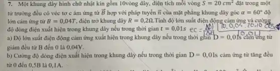 7. Một khung dây hình chữ nhật kín gồm 10vòng dây, điện tích mỗi vòng S=20cm^2 đặt trong một
từ trường đêu có véc tơ c ảm ứng từ overrightarrow (B) hợp với pháp tuyên overrightarrow (n) của mặt phǎng khung dây góc alpha =60^circ  độ
lớn cảm ứng từ B=0,04T ,điện trở khung dây R=0,2Omega  Tính độ lớn suất điện động cảm ứng và cường
độ dòng điện xuất hiện trong khung dây nêu trong thời gian t=0,01s ec
a) Độ lớn suât điện động cảm ứng xuất hiện trong khung dây nếu trong thời gian D=0,0Is cao tring từ
giảm đêu từ B đến 0 là 0 ,04y.
b) Cường độ dòng điện xuất hiện trong khung dây nếu trong thời gian D=0,01s cảm ứng từ tǎng đều
từ 0 đến 0 ,5B là 01A.