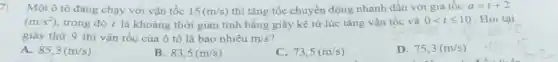 7: Một ô tô đang chạy với vận tốc 15(m/s) thì tǎng tốc chuyển động nhanh dần với gia tốc a=t+2
(m/s^2) trong đó t là khoảng thời gian tính bằng giây kể từ lúc tǎng vận tốc và 0lt tleqslant 10 Hỏi tại
giây thứ 9 thì vận tốc của ô tô là bao nhiêu m/s
A. 85,3(m/s)
B. 83,5(m/s)
C. 73,5(m/s)
D.75,3(m/s).