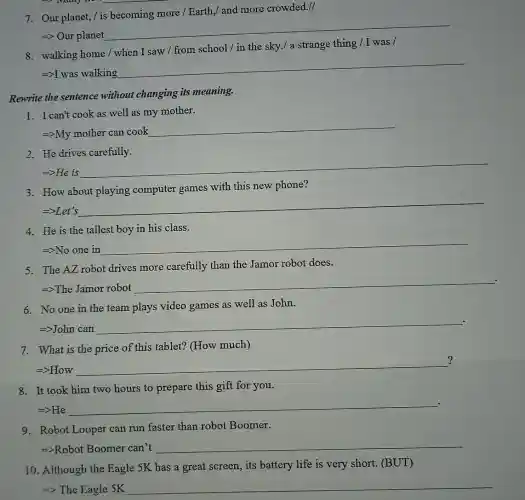 7. Our planet,is becoming more / Earth,/ and more crowded./
=> Our planet
__
8. walking home / when I saw /from school/in the sky./ a strange thing / I was /
=>I was walking
__
Rewrite the sentence without changing its meaning.
1. I can't cook as well as my mother.
=gt My mother can cook
__
2. He drives carefully.
Longrightarrow He
__
3. How about playing computer games with this new phone?
=>Let's
__
4. He is the tallest boy in his class.
Longrightarrow No one in
__
5. The AZ robot drives more carefully than the Jamor robot does.
=>The Jamor robot
__
6. No one in the team plays video games as well as John.
=>John can
__
7. What is the price of this tablet?(How much)
?
=>How
__
8. It took him two hours to prepare this gift for you.
=>He
__ .
9. Robot Looper can run faster than robot Boomer.
=>Robot Boomer can't
__
10. Although the Eagle 5K has a great screen, its battery life is very short. (BUT)
__