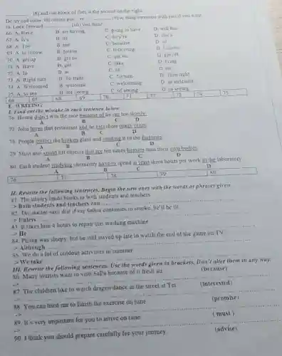 __ (8) and our block of flats is the second on the right
Do try and come Ofcourse you re
__ (9) to bring someone with you if you want
to. Look forward __ (10) you then!
66. A. Have
B. are having
C. going to liave
D. will has
67. A. It's
B. its
C. they're
D. she's
68. A. Too
B. but
C. because
D. 50
69. A. to follow
B. follow
C. following
D foliows
70. A get up
B. get by
C. get on
D. get off
71. A Have
B. get
C. take
D. bring
72. A. In
B. at
C. of
D. on
73 A. Right turn
B. To right
C. To tum
D. Turn night
74. A Welcomed
B. welcome
C. welcoming
D. to welcome
75.A to see
667
B. for seeing
68
C. of seeing
71
D. to seeing
square 
1. Find out the mistake in each sentence below.
76. Hoang didn't win the race because of he ran too slowly
B
C
77. John loves that restaurant and he eats there many times
A	B	C
D
78. People collect the broken glass and sending it to the factories
B
D
79. Most ants could lift objects that are ten times heavier than their own bodies
B
D
80 Each student studying chemistry have to spend at least three hours per week in the laboratory.
D
A	B
c
square  77	78	79	so
-
E. WRITING
II. Rewrite the following sentences. Begin the new ones with the words or phrases given.
81. The library lends books to both students and teachers
>Both students and teachers can ....
__
82. The doctor says that if my father continues to smoke, he'll be ill
> Unless
__
a. -
83. It
>He
__
84. Phong
> Although
__
S5. We do a lot of outdour activities in summer
>We take
__
any way.
Use
86. Many tourists want to visit SaPa because of it fresh air.
(because)
__
87
(interested) (interested)
88. You can trust me to finish the exercise on time.
__
__
89. It's very important for you to arrive on time.
90 think you should prepare
__ (advise) (advise)