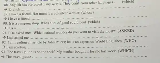 88. English
other languages
(which)
- English .....
__
89. I have a friend Her mum is a volunteer worker. (whose)
I have
__ ......................................................................
90. It is a camping shop. It has a lot of good equipment.(which)
__
91. Lisa asked me "Which natural wonder do you want to visit the most?" (ASKED)
__
92. I am reading an article by John Peters; he is an expert on World Englishes (WHO)
-> I am reading ........ __
93. The travel guide is on the shelf.My brother bought it for me last week.(WHICH)
-> The travel guide ................... __