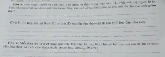 8.8.E.Li..............................................................
Câu 4: Giai thich nghĩa của từ Hán Việt được in đậm trong câu sau : "Hi thấy một cảm giác là la.
hình như là niềm vui dang lan tỏa trong lòng sau cải vô vai thàn tình và câu nói ẩm dịu của thầy giảm
thị."
__
seems .
Câu 5. Em hãy nêu sự thay đổi về thái độ học tập của nhân vật Hi sau buổi học đầu nǎm mới
__
seems	...............
....
marrials sensitis
consensities
Câu 6. Mỗi đứa trè là một món quả đặc biệt của ba mẹ, hãy chia sẻ bài học mà em đã rút ra được
cho bàn thân sau khi đọc đoạn trích.(trình bày khoảng 50 chữ).